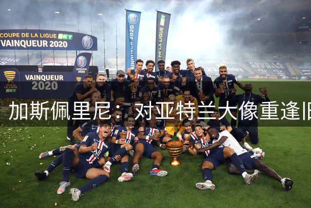 加斯佩里尼：对亚特兰大像重逢旧爱 国米本就是意甲最强又补强了