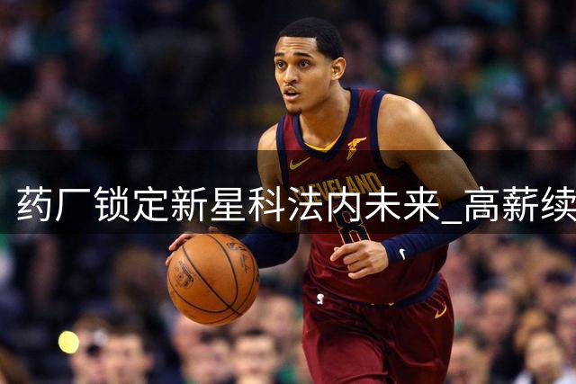 药厂锁定新星科法内未来 高薪续约瞄准亿元身价